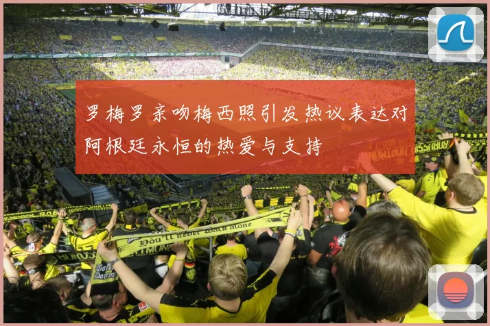 罗梅罗亲吻梅西照引发热议表达对阿根廷永恒的热爱与支持