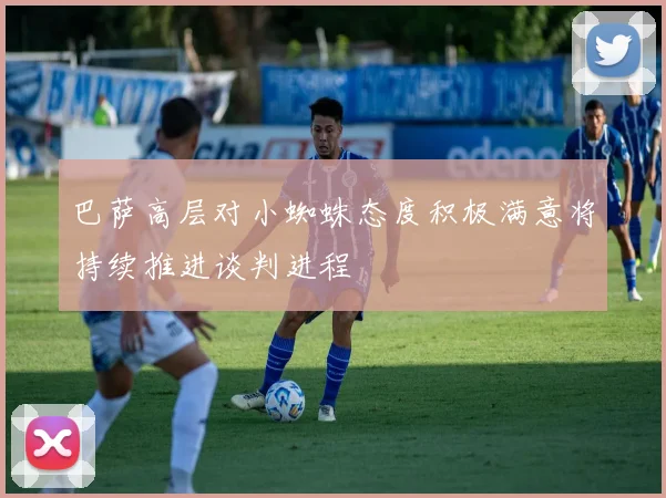 巴萨高层对小蜘蛛态度积极满意将持续推进谈判进程