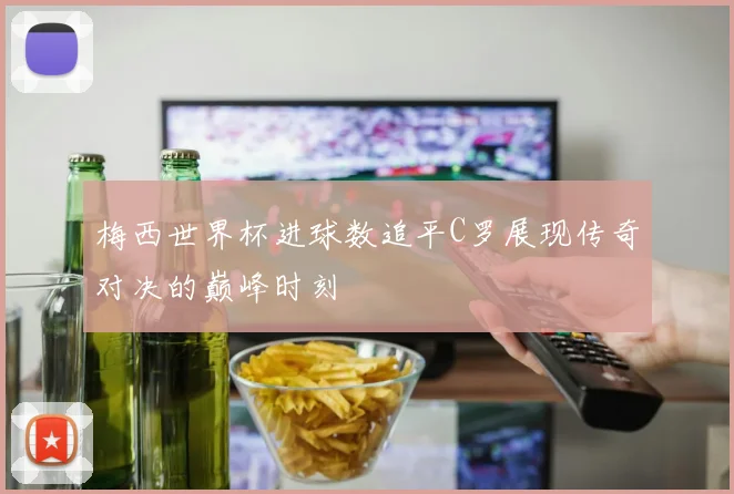 梅西世界杯进球数追平C罗展现传奇对决的巅峰时刻