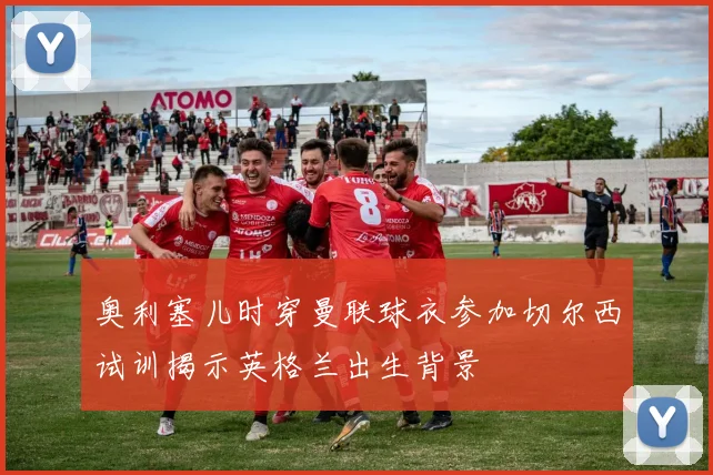 奥利塞儿时穿曼联球衣参加切尔西试训揭示英格兰出生背景