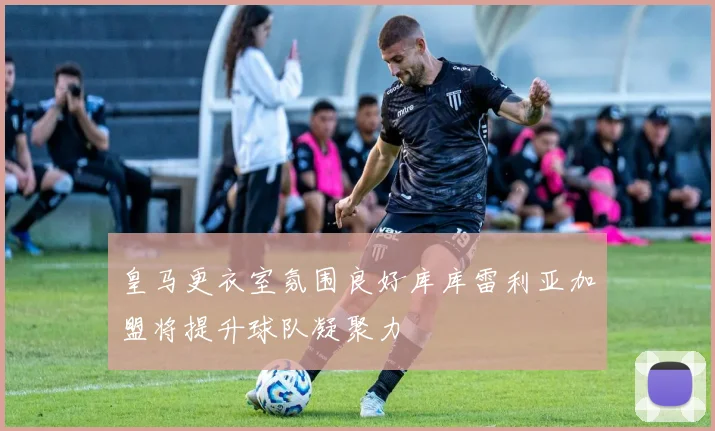 皇马更衣室氛围良好库库雷利亚加盟将提升球队凝聚力