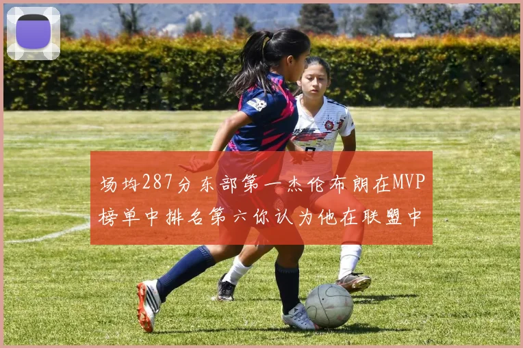 场均287分东部第一杰伦布朗在MVP榜单中排名第六你认为他在联盟中应排第几