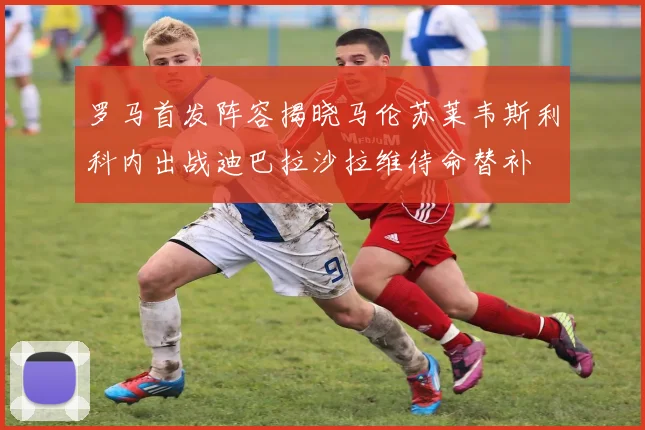 罗马首发阵容揭晓马伦苏莱韦斯利科内出战迪巴拉沙拉维待命替补