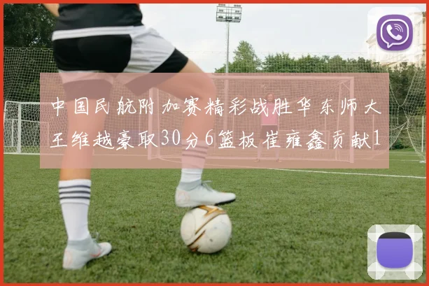 中国民航附加赛精彩战胜华东师大王维越豪取30分6篮板崔雍鑫贡献12分13篮板15助攻