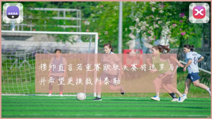 穆帅直言若重赛欧联决赛将选罗马并希望更换裁判泰勒
