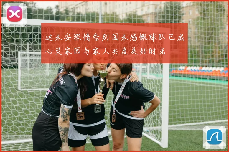 达米安深情告别国米感慨球队已成心灵家园与家人共度美好时光