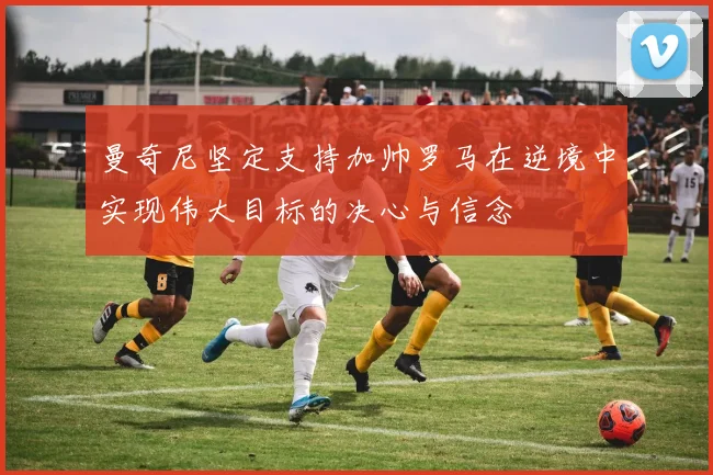 曼奇尼坚定支持加帅罗马在逆境中实现伟大目标的决心与信念