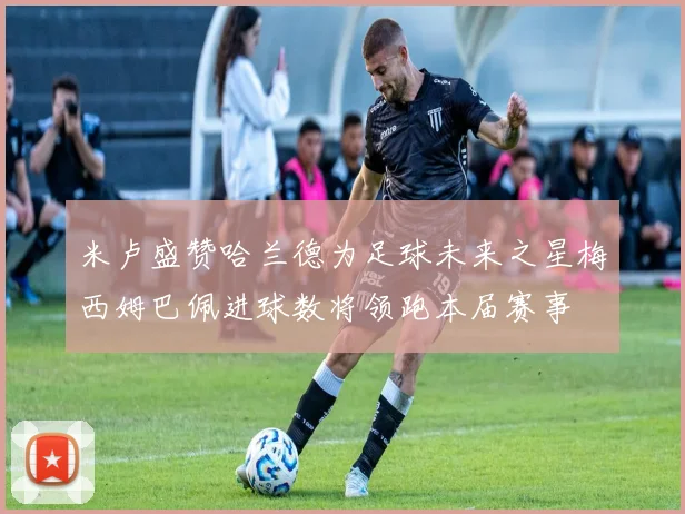 米卢盛赞哈兰德为足球未来之星梅西姆巴佩进球数将领跑本届赛事