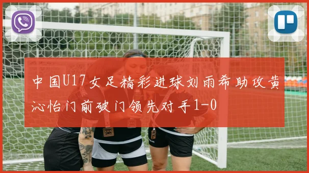 中国U17女足精彩进球刘雨希助攻黄沁怡门前破门领先对手1-0