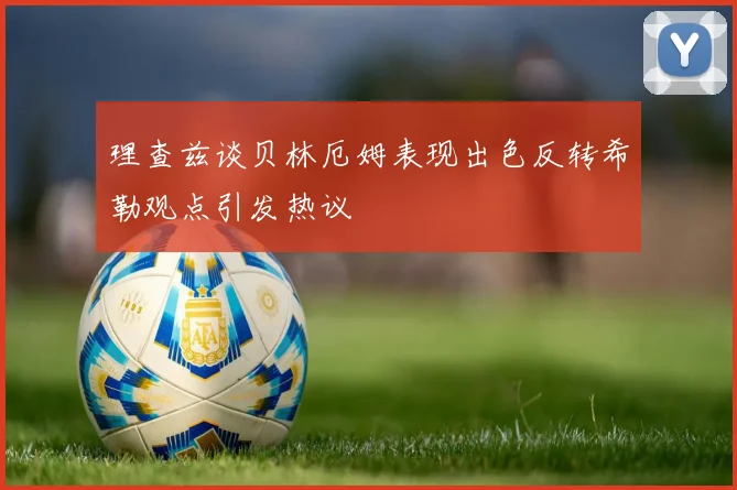 理查兹谈贝林厄姆表现出色反转希勒观点引发热议