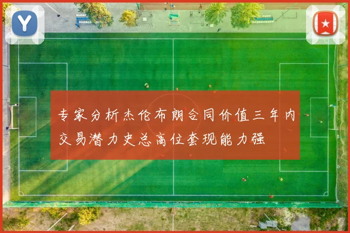 专家分析杰伦布朗合同价值三年内交易潜力史总高位套现能力强