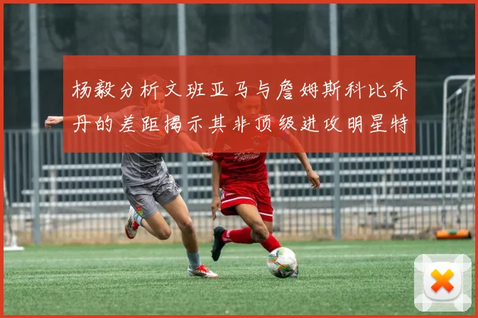 杨毅分析文班亚马与詹姆斯科比乔丹的差距揭示其非顶级进攻明星特质