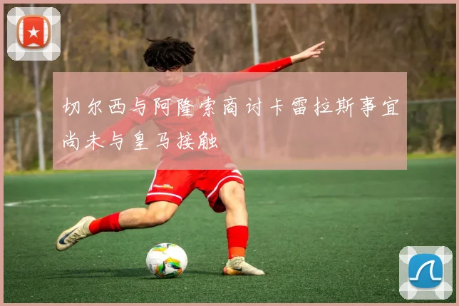 切尔西与阿隆索商讨卡雷拉斯事宜尚未与皇马接触