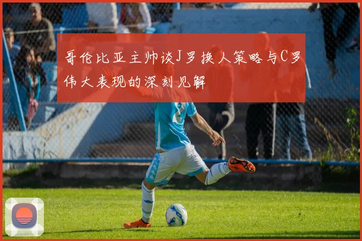哥伦比亚主帅谈J罗换人策略与C罗伟大表现的深刻见解
