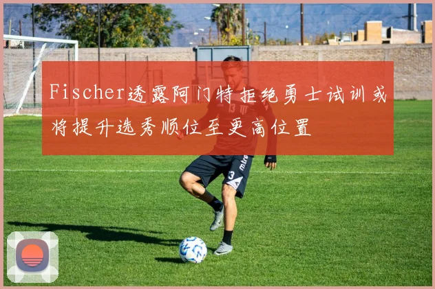 Fischer透露阿门特拒绝勇士试训或将提升选秀顺位至更高位置