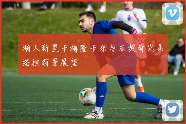 湖人新星卡梅隆卡尔与东契奇完美搭档前景展望