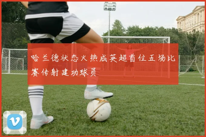 哈兰德状态火热成英超首位五场比赛传射建功球员