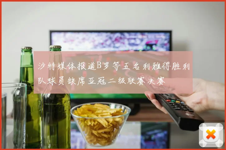 沙特媒体报道B罗等五名利雅得胜利队球员缺席亚冠二级联赛决赛